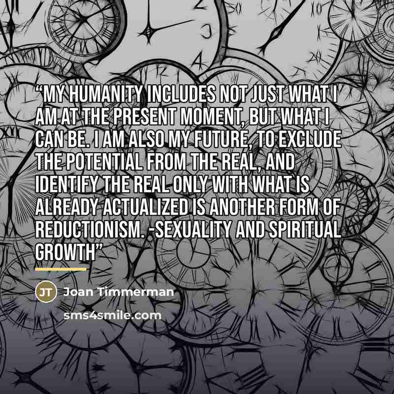 “My humanity includes not just what I am at the present moment, but what I can be. I am also my future, To exclude the potential from the real, and identify the real only with what is already actualized is another form of reductionism. -Sexuality and Spiritual Growth” quote by Joan Timmerman