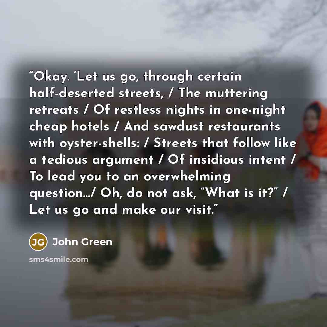 “Okay. ‘Let us go, through certain half-deserted streets, / The muttering retreats / Of restless nights in one-night cheap hotels / And sawdust restaurants with oyster-shells: / Streets that follow like a tedious argument / Of insidious intent / To lead you to an overwhelming question…/ Oh, do not…” quote by John Green