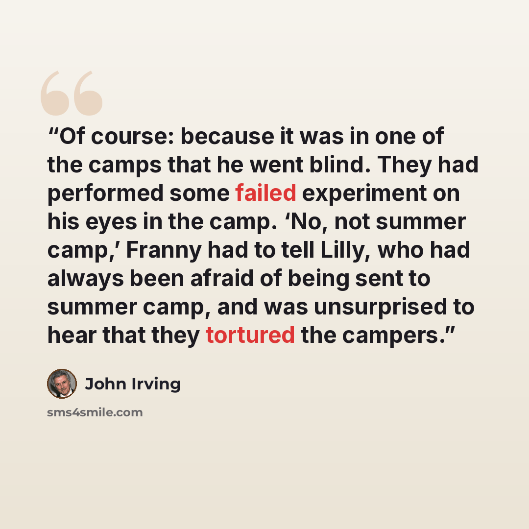 “Of course: because it was in one of the camps that he went blind. They had performed some failed experiment on his eyes in the camp. ‘No, not summer camp,’ Franny had to tell Lilly, who had always been afraid of being sent to summer camp, and was unsurprised to hear that they tortured the campers.” quote by John Irving