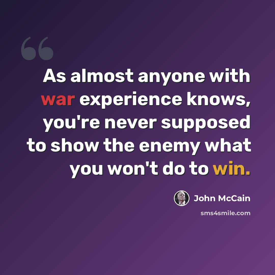 “As almost anyone with war experience knows, you're never supposed to show the enemy what you won't do to win.” quote by John McCain