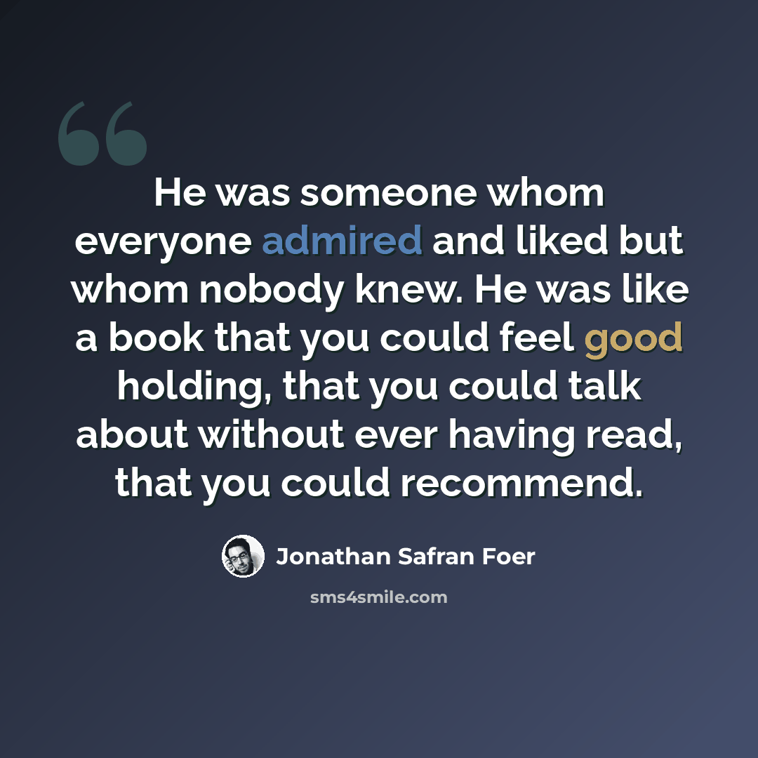 “He was someone whom everyone admired and liked but whom nobody knew. He was like a book that you could feel good holding, that you could talk about without ever having read, that you could recommend.” quote by Jonathan Safran Foer