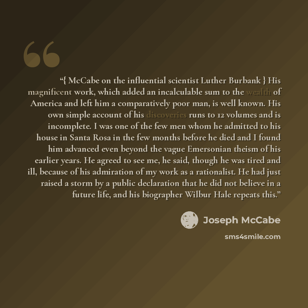 “{ McCabe on the influential scientist Luther Burbank } His magnificent work, which added an incalculable sum to the wealth of America and left him a comparatively poor man, is well known. His own simple account of his discoveries runs to 12 volumes and is incomplete. I was one of the few men whom…” quote by Joseph McCabe