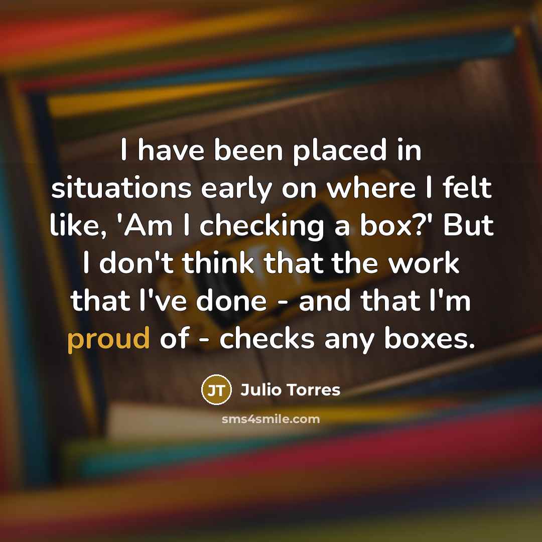 “I have been placed in situations early on where I felt like, 'Am I checking a box?' But I don't think that the work that I've done - and that I'm proud of - checks any boxes.” quote by Julio Torres