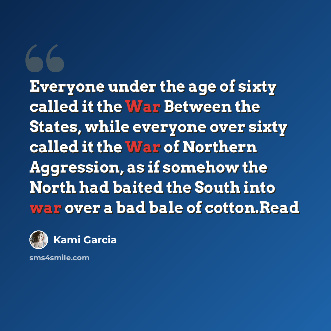 “Everyone under the age of sixty called it the War Between the States, while everyone over sixty called it the War of Northern Aggression, as if somehow the North had baited the South into war over a bad bale of cotton.Read” quote by Kami Garcia