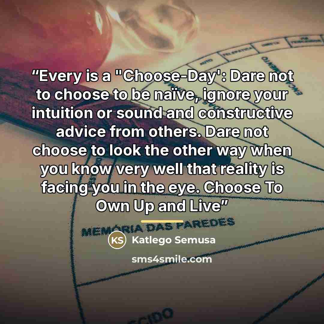 “Every is a "Choose-Day': Dare not to choose to be naïve, ignore your intuition or sound and constructive advice from others. Dare not choose to look the other way when you know very well that reality is facing you in the eye. Choose To Own Up and Live” quote by Katlego Semusa
