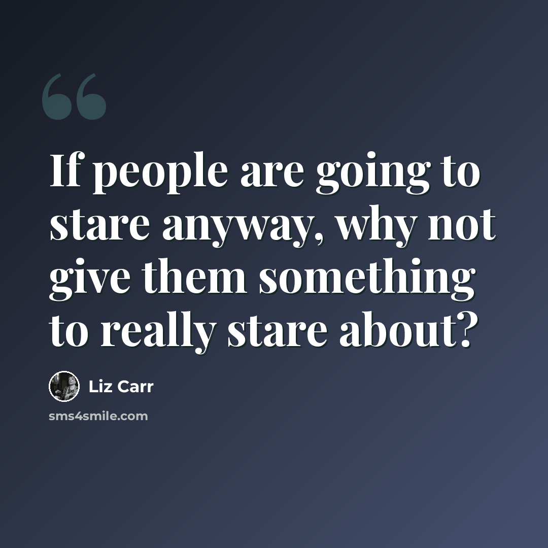 “If people are going to stare anyway, why not give them something to really stare about?” quote by Liz Carr