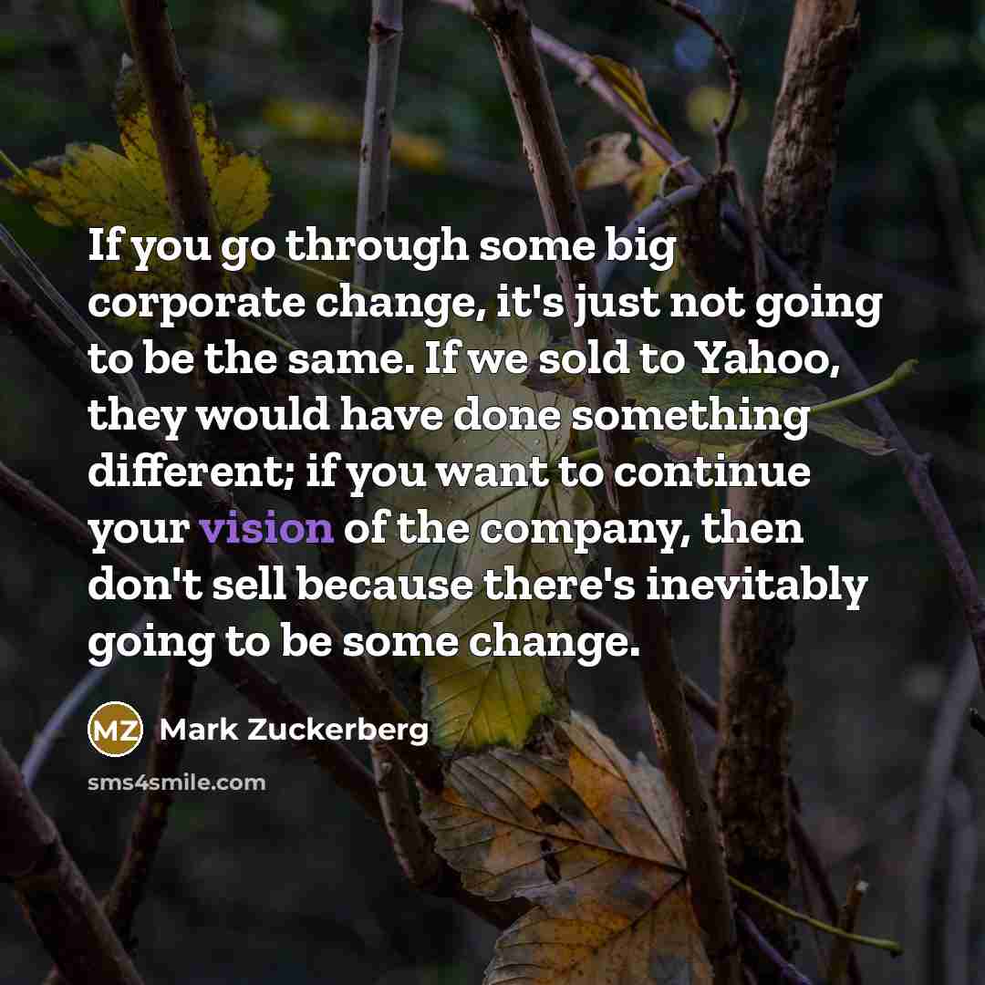“If you go through some big corporate change, it's just not going to be the same. If we sold to Yahoo, they would have done something different; if you want to continue your vision of the company, then don't sell because there's inevitably going to be some change.” quote by Mark Zuckerberg