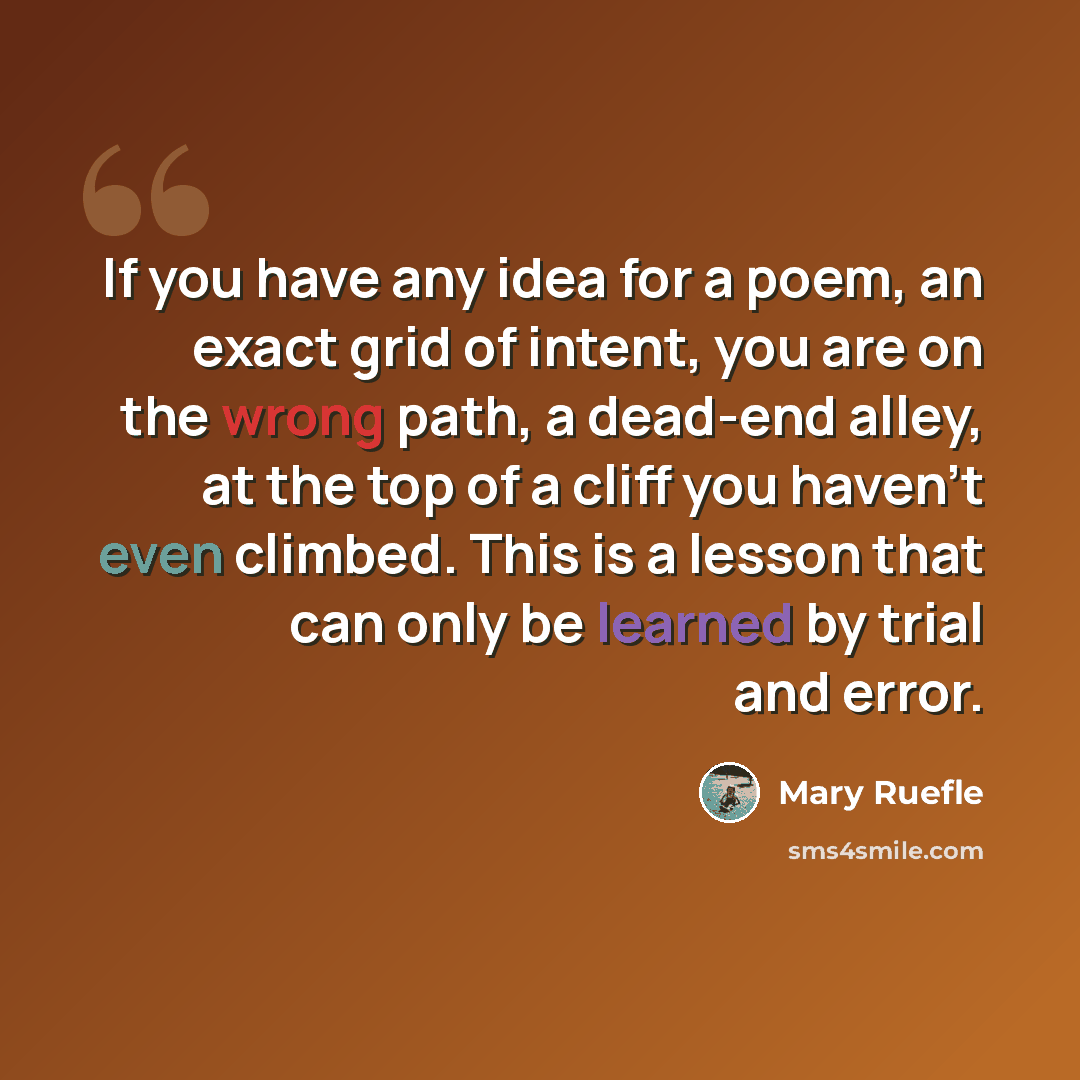 “If you have any idea for a poem, an exact grid of intent, you are on the wrong path, a dead-end alley, at the top of a cliff you haven't even climbed. This is a lesson that can only be learned by trial and error.” quote by Mary Ruefle