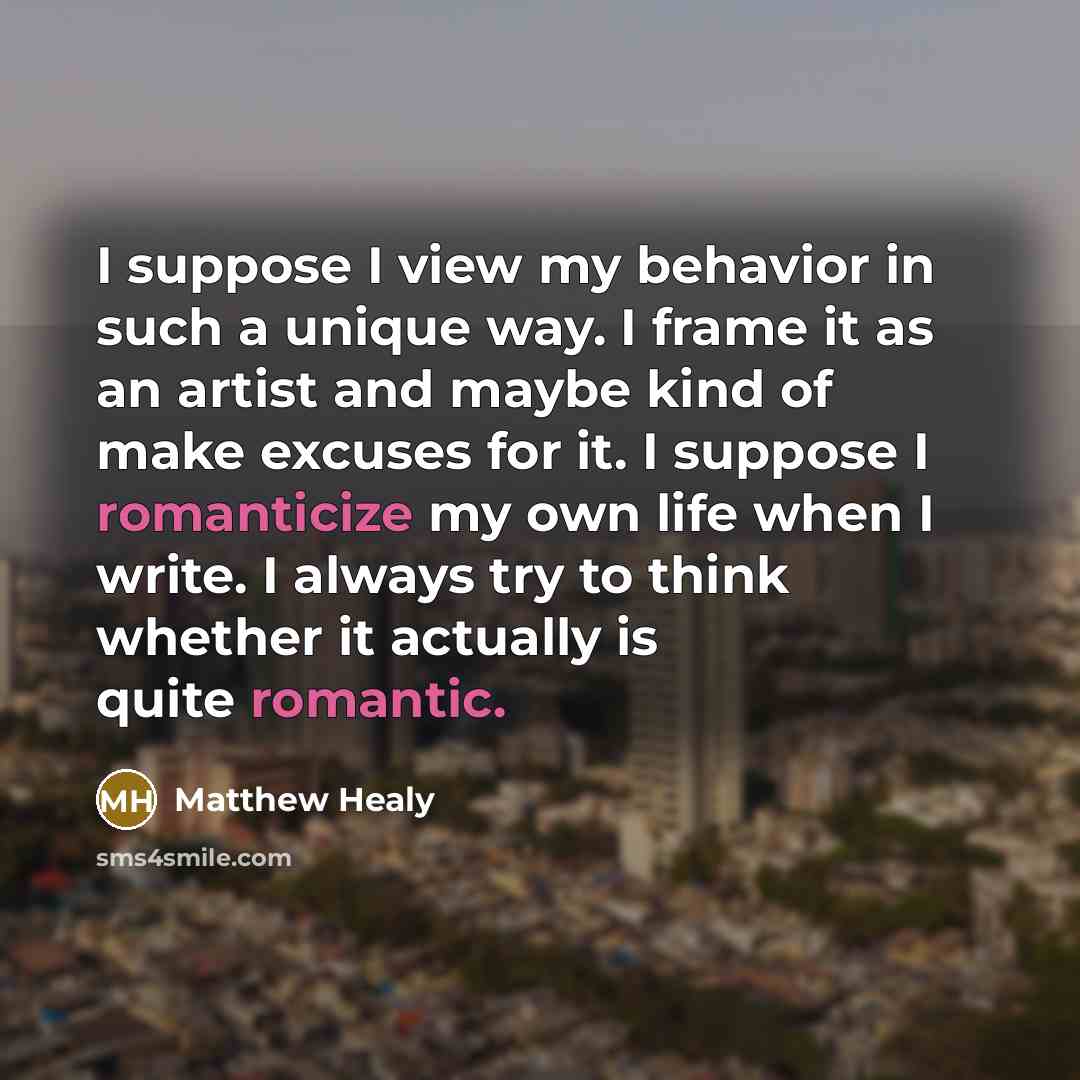 “I suppose I view my behavior in such a unique way. I frame it as an artist and maybe kind of make excuses for it. I suppose I romanticize my own life when I write. I always try to think whether it actually is quite romantic.” quote by Matthew Healy