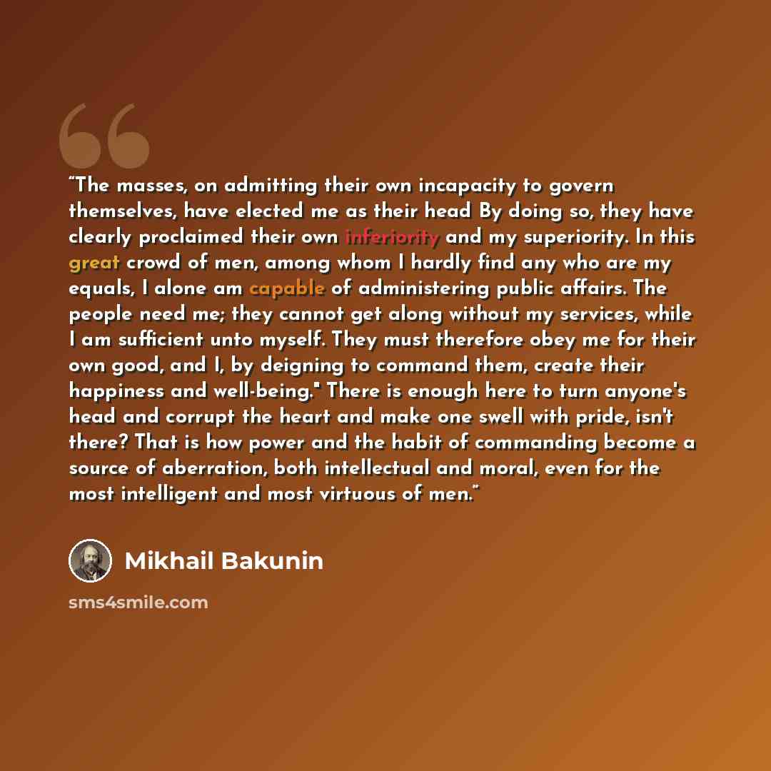 “The masses, on admitting their own incapacity to govern themselves, have elected me as their head By doing so, they have clearly proclaimed their own inferiority and my superiority. In this great crowd of men, among whom I hardly find any who are my equals, I alone am capable of administering…” quote by Mikhail Bakunin
