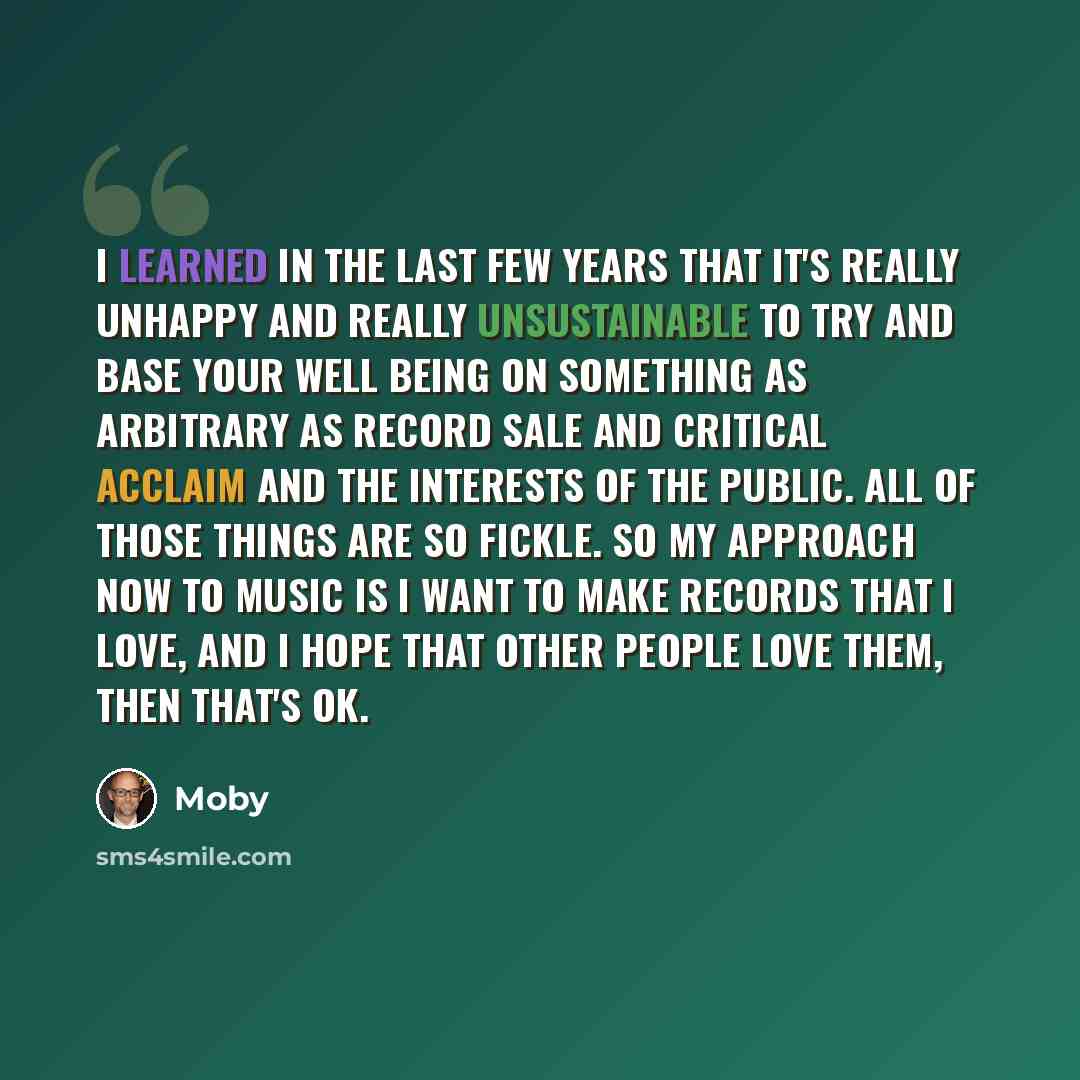“I learned in the last few years that it's really unhappy and really unsustainable to try and base your well being on something as arbitrary as record sale and critical acclaim and the interests of the public. All of those things are so fickle. So my approach now to music is I want to make records…” quote by Moby