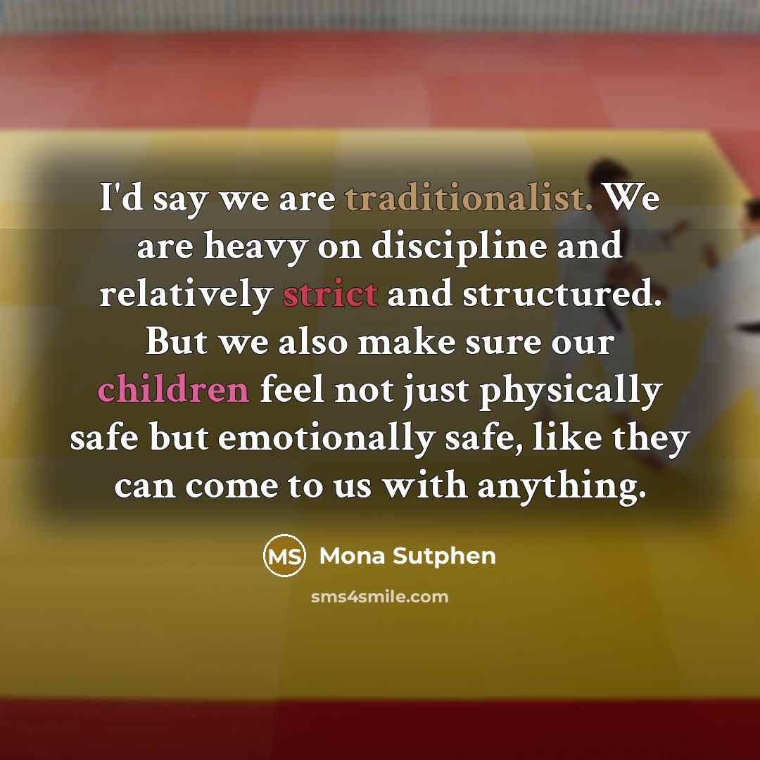“I'd say we are traditionalist. We are heavy on discipline and relatively strict and structured. But we also make sure our children feel not just physically safe but emotionally safe, like they can come to us with anything.” quote by Mona Sutphen