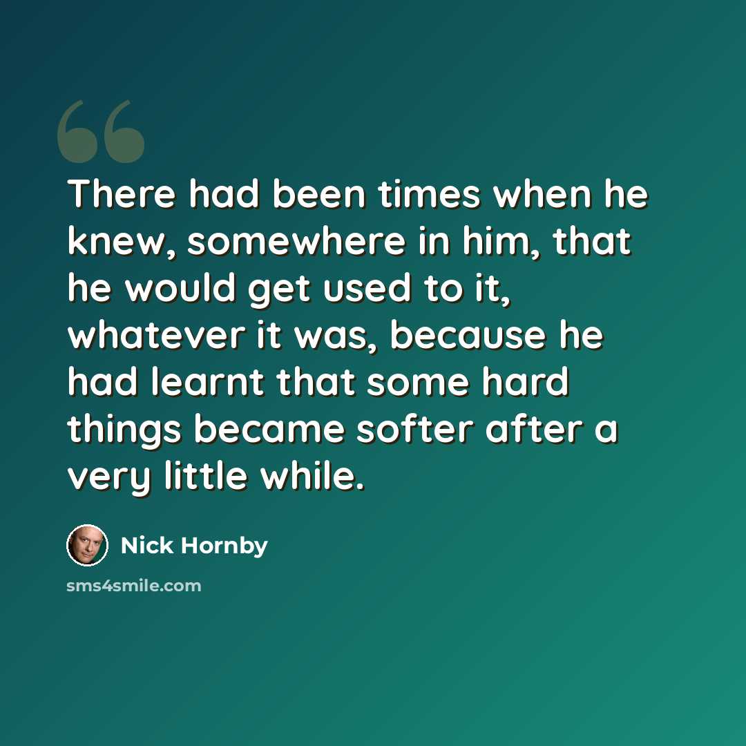 “There had been times when he knew, somewhere in him, that he would get used to it, whatever it was, because he had learnt that some hard things became softer after a very little while.” quote by Nick Hornby