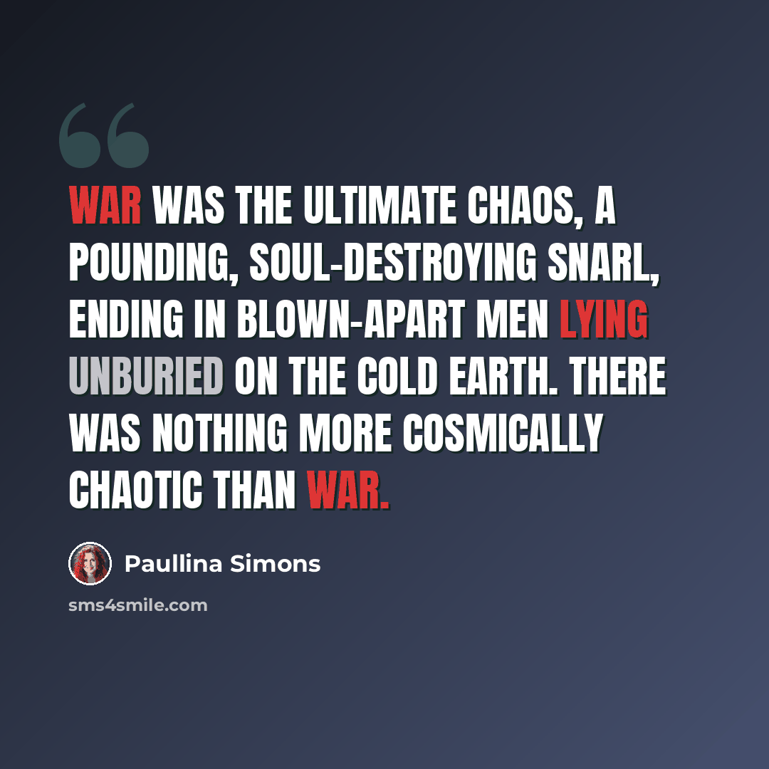 “War was the ultimate chaos, a pounding, soul-destroying snarl, ending in blown-apart men lying unburied on the cold earth. There was nothing more cosmically chaotic than war.” quote by Paullina Simons