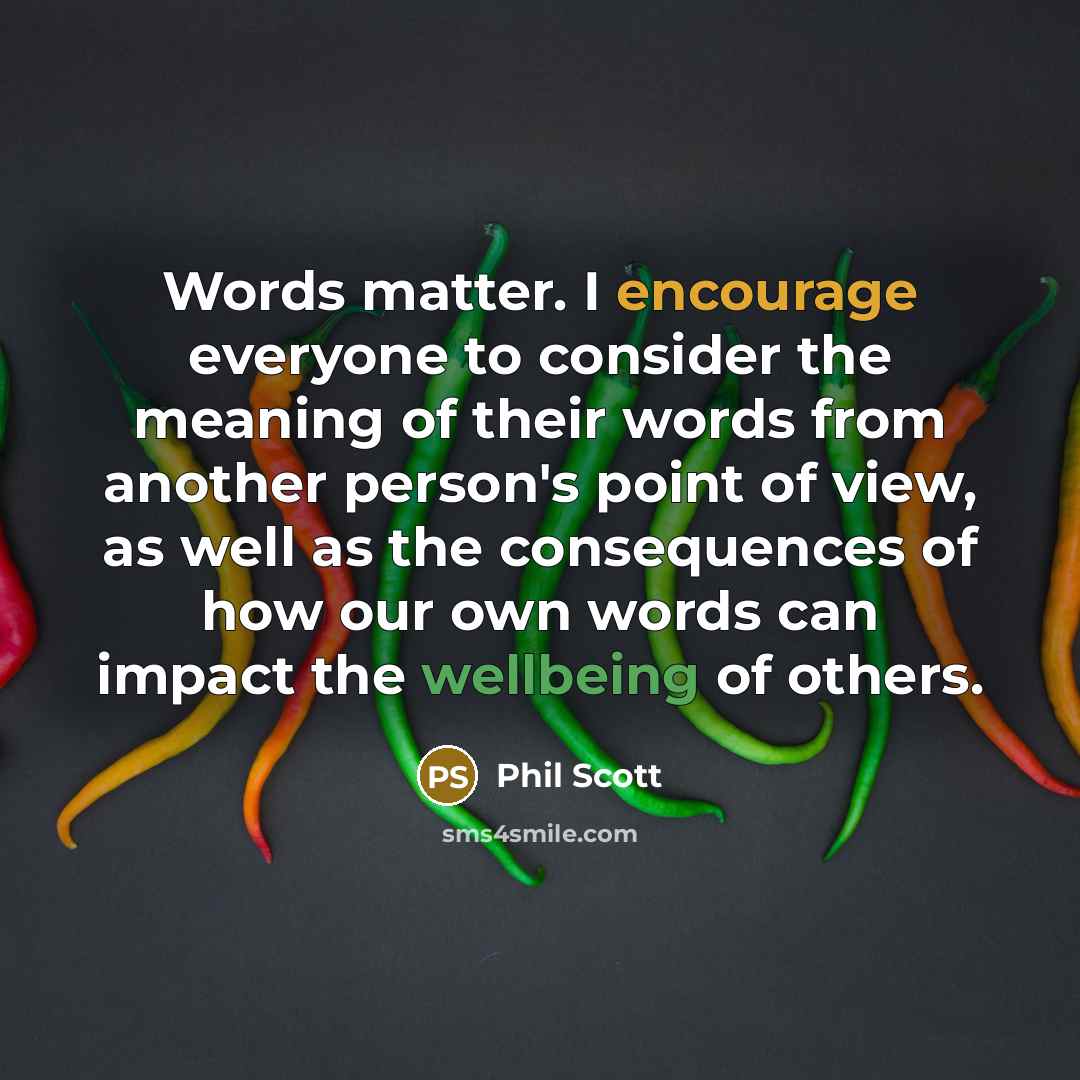 “Words matter. I encourage everyone to consider the meaning of their words from another person's point of view, as well as the consequences of how our own words can impact the wellbeing of others.” quote by Phil Scott
