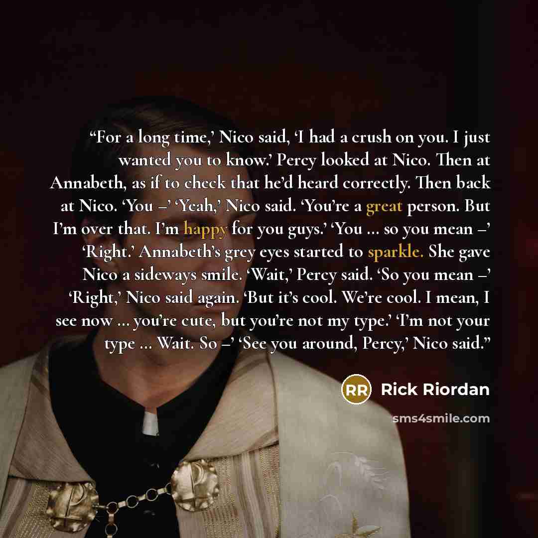 “For a long time,’ Nico said, ‘I had a crush on you. I just wanted you to know.’ Percy looked at Nico. Then at Annabeth, as if to check that he’d heard correctly. Then back at Nico. ‘You –’ ‘Yeah,’ Nico said. ‘You’re a great person. But I’m over that. I’m happy for you guys.’ ‘You … so you mean –’…” quote by Rick Riordan