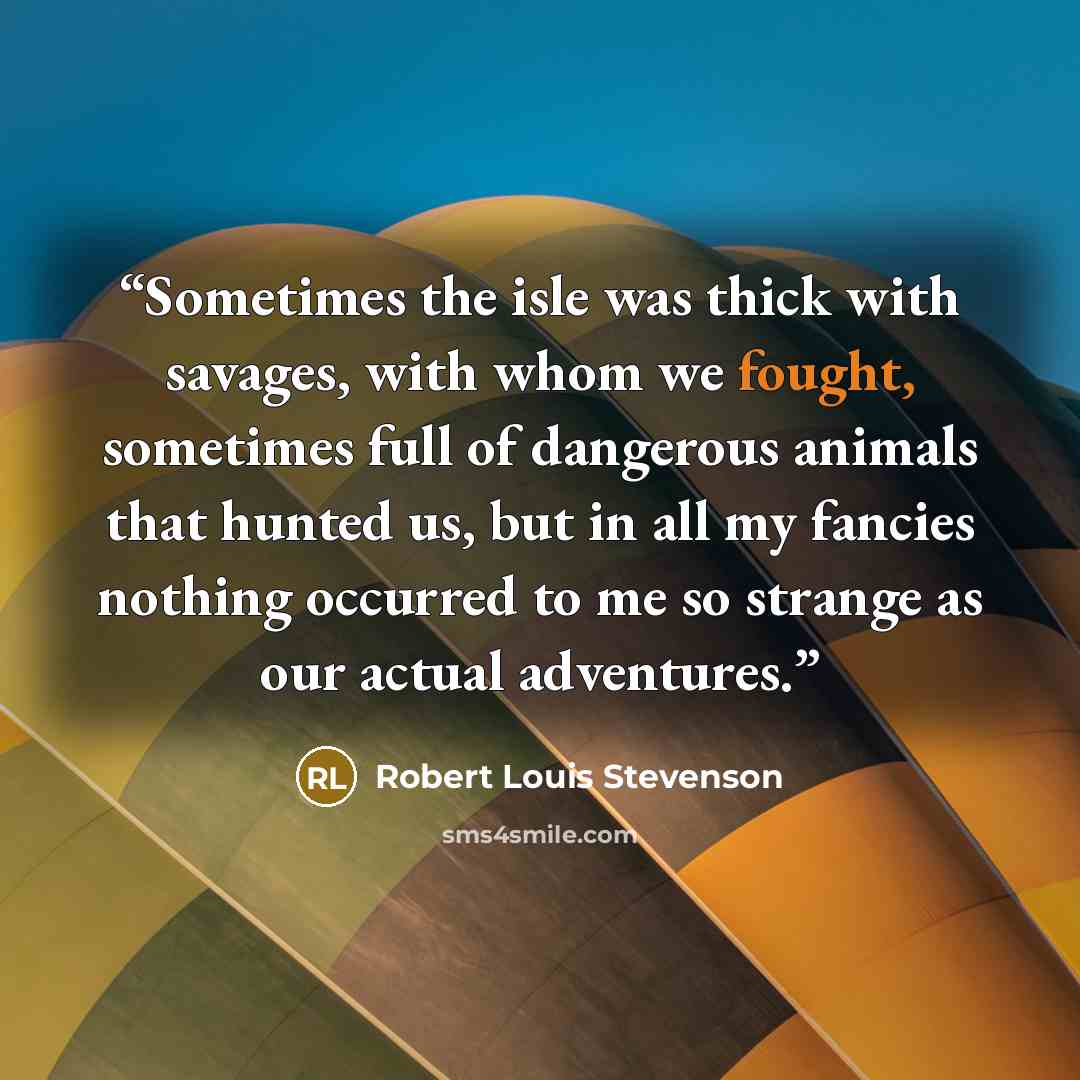 “Sometimes the isle was thick with savages, with whom we fought, sometimes full of dangerous animals that hunted us, but in all my fancies nothing occurred to me so strange as our actual adventures.” quote by Robert Louis Stevenson