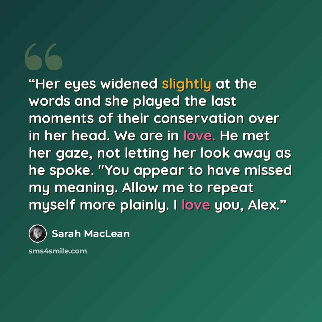“Her eyes widened slightly at the words and she played the last moments of their conservation over in her head. We are in love. He met her gaze, not letting her look away as he spoke. "You appear to have missed my meaning. Allow me to repeat myself more plainly. I love you, Alex.” quote by Sarah MacLean