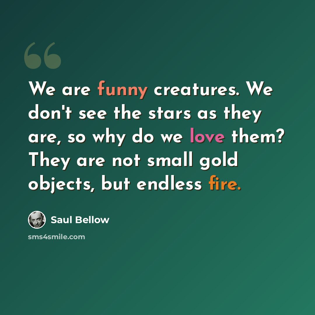 “We are funny creatures. We don't see the stars as they are, so why do we love them? They are not small gold objects, but endless fire.” quote by Saul Bellow