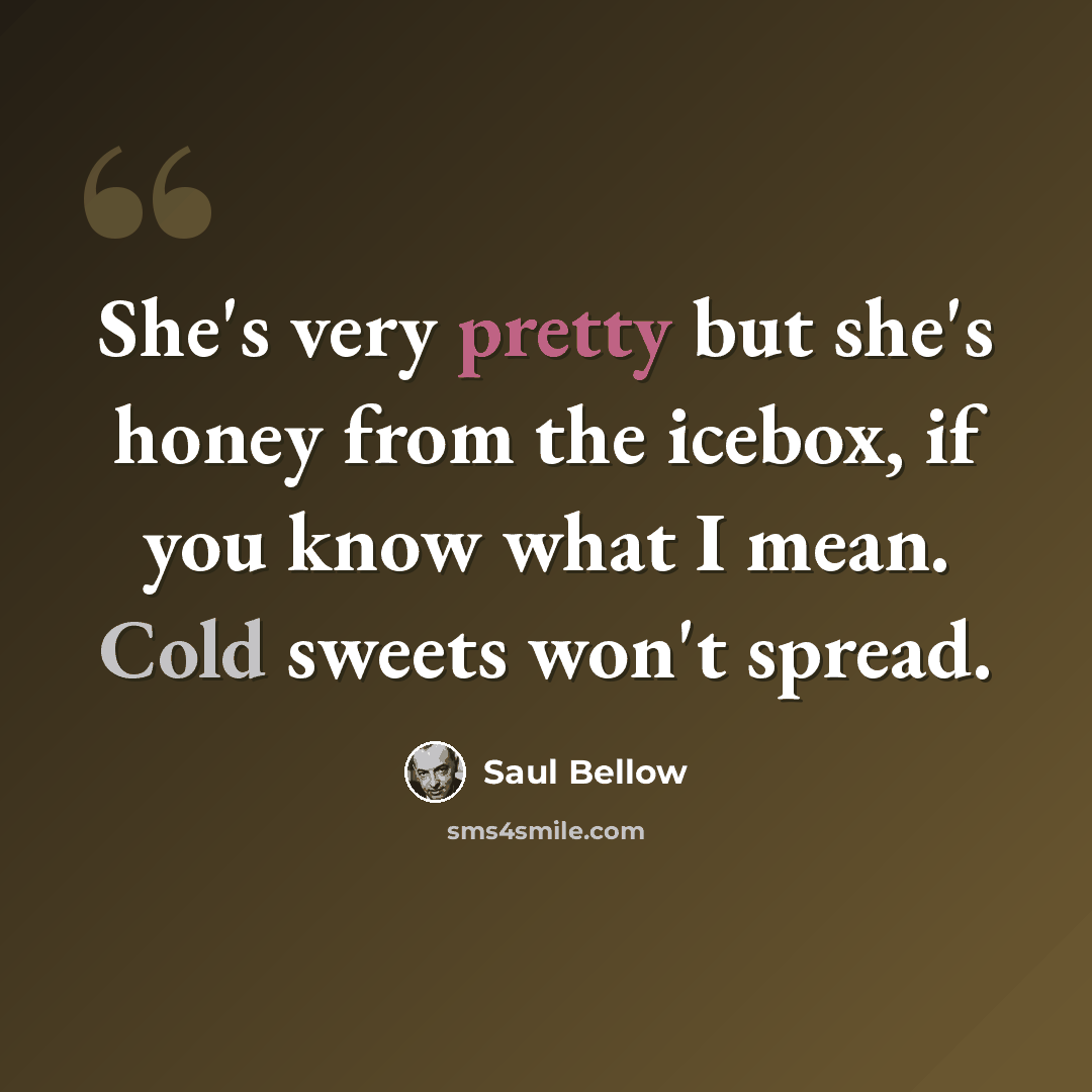 “She's very pretty but she's honey from the icebox, if you know what I mean. Cold sweets won't spread.” quote by Saul Bellow