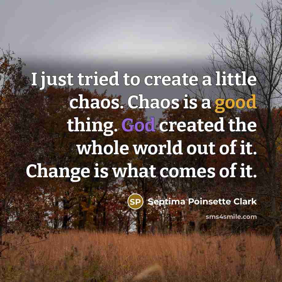 “I just tried to create a little chaos. Chaos is a good thing. God created the whole world out of it. Change is what comes of it.” quote by Septima Poinsette Clark