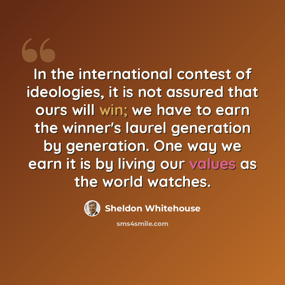 “In the international contest of ideologies, it is not assured that ours will win; we have to earn the winner's laurel generation by generation. One way we earn it is by living our values as the world watches.” quote by Sheldon Whitehouse