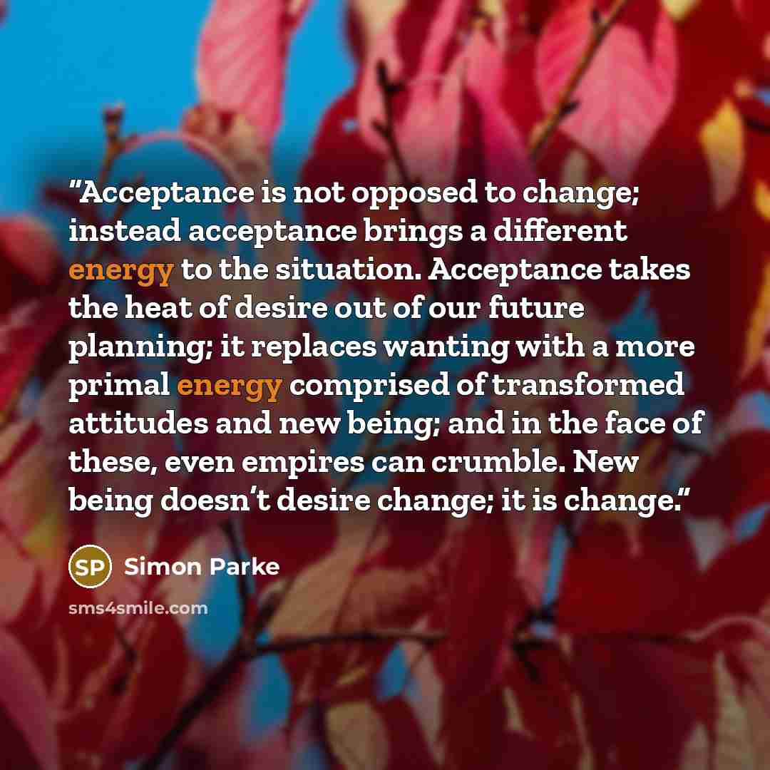 “Acceptance is not opposed to change; instead acceptance brings a different energy to the situation. Acceptance takes the heat of desire out of our future planning; it replaces wanting with a more primal energy comprised of transformed attitudes and new being; and in the face of these, even empires…” quote by Simon Parke