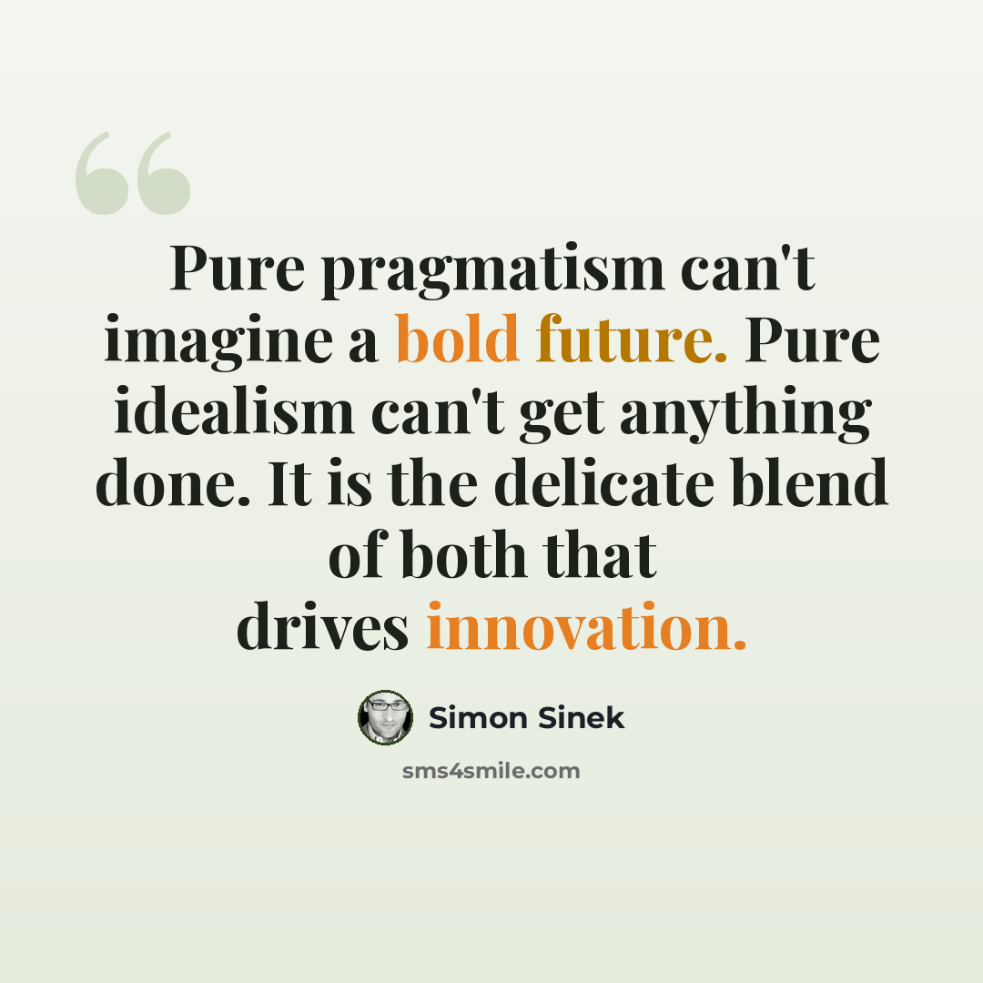 “Pure pragmatism can't imagine a bold future. Pure idealism can't get anything done. It is the delicate blend of both that drives innovation.” quote by Simon Sinek