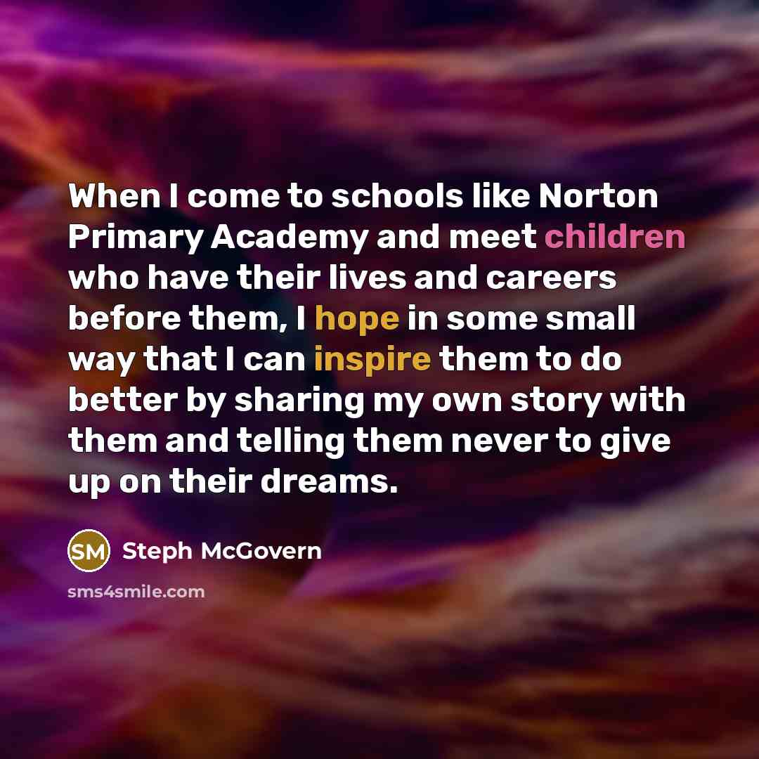 “When I come to schools like Norton Primary Academy and meet children who have their lives and careers before them, I hope in some small way that I can inspire them to do better by sharing my own story with them and telling them never to give up on their dreams.” quote by Steph McGovern