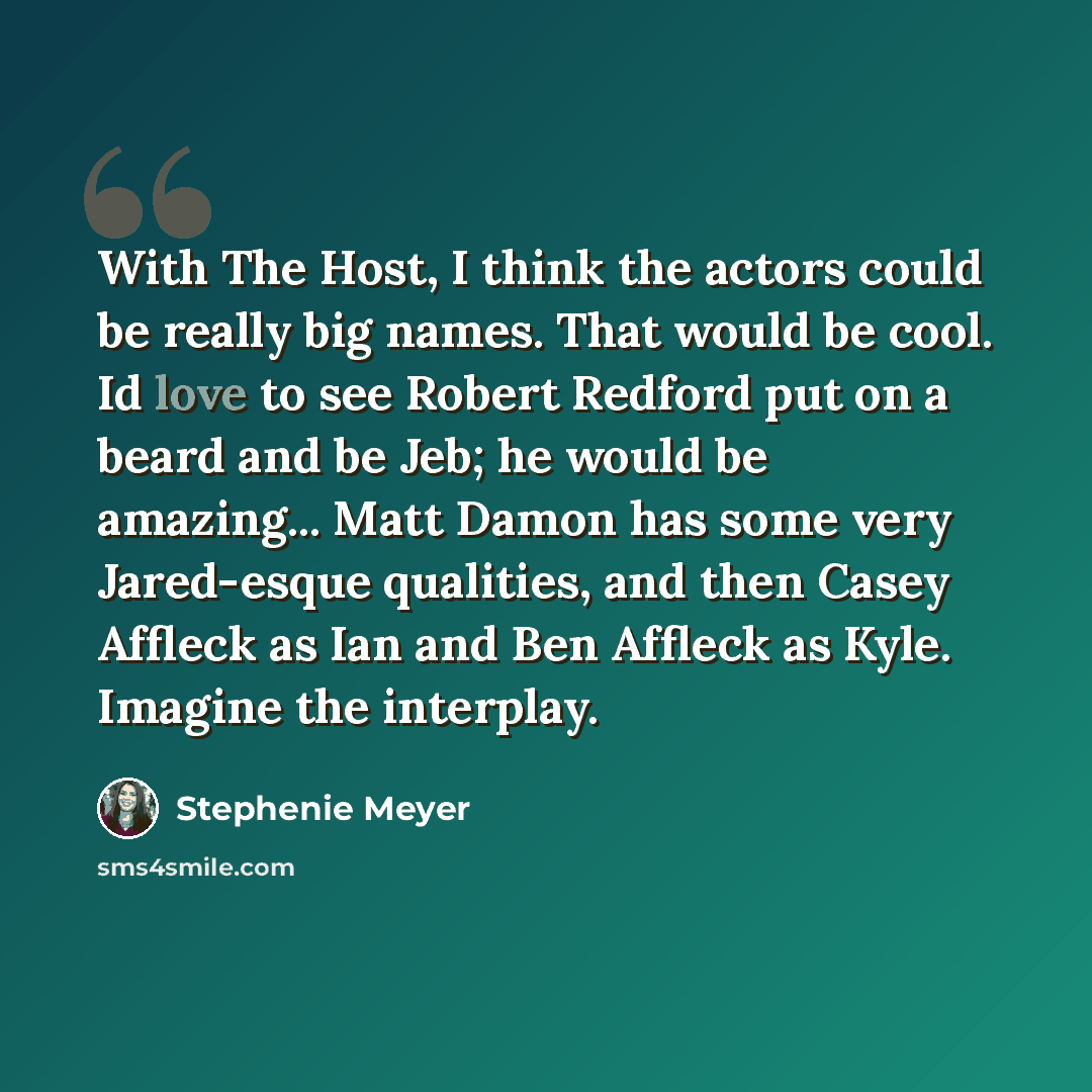 “With The Host, I think the actors could be really big names. That would be cool. Id love to see Robert Redford put on a beard and be Jeb; he would be amazing... Matt Damon has some very Jared-esque qualities, and then Casey Affleck as Ian and Ben Affleck as Kyle. Imagine the interplay.” quote by Stephenie Meyer
