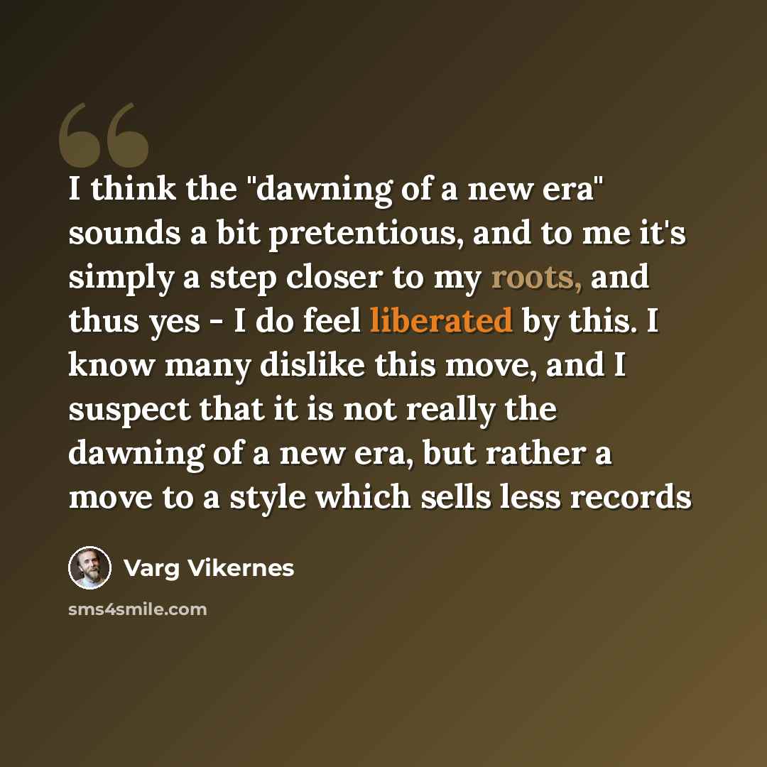 “I think the "dawning of a new era" sounds a bit pretentious, and to me it's simply a step closer to my roots, and thus yes - I do feel liberated by this. I know many dislike this move, and I suspect that it is not really the dawning of a new era, but rather a move to a style which sells less records” quote by Varg Vikernes