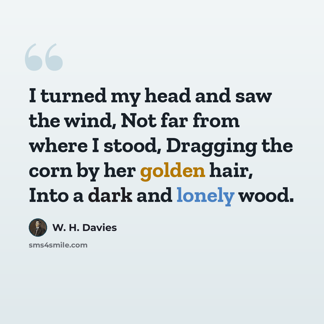 “I turned my head and saw the wind, Not far from where I stood, Dragging the corn by her golden hair, Into a dark and lonely wood.” quote by W. H. Davies
