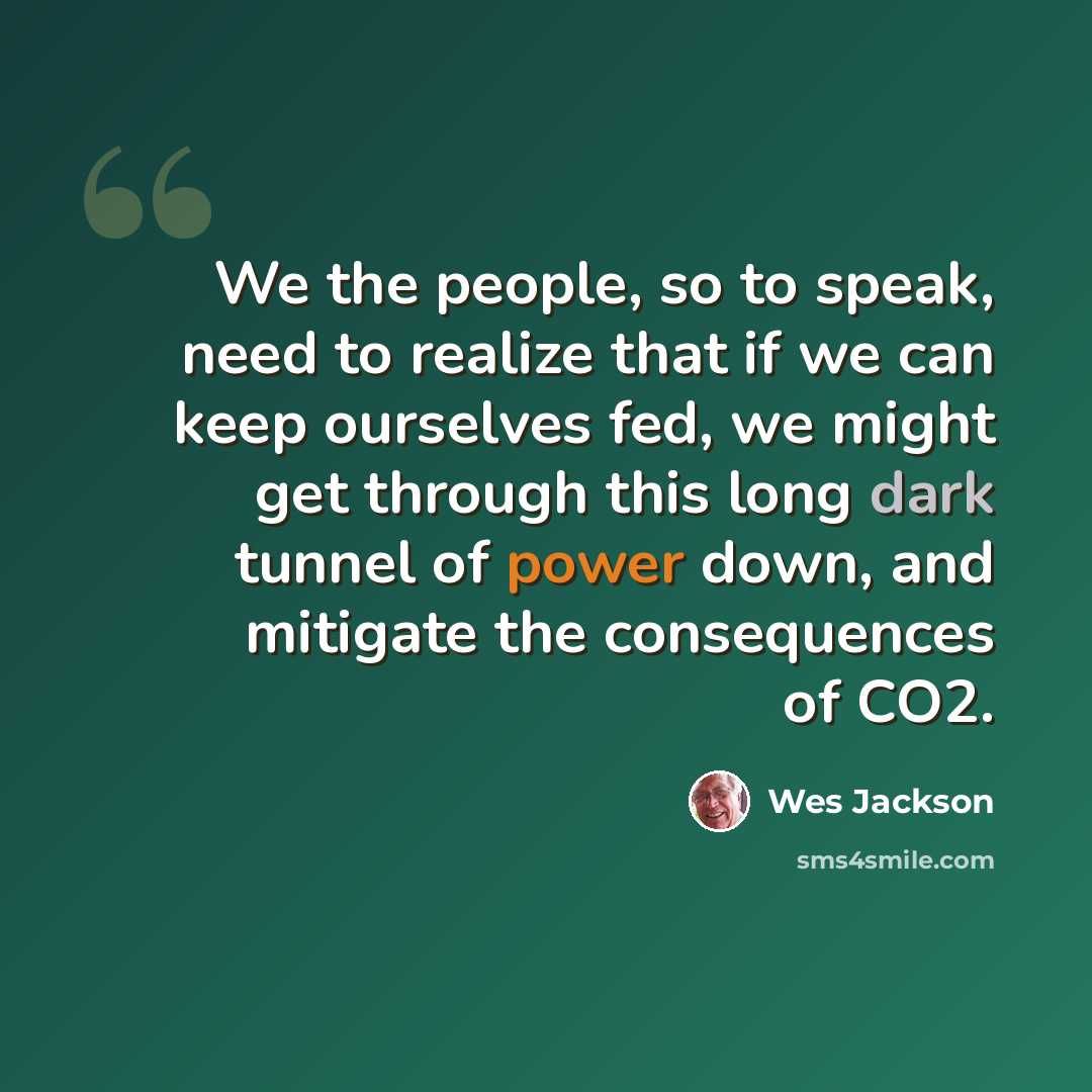 “We the people, so to speak, need to realize that if we can keep ourselves fed, we might get through this long dark tunnel of power down, and mitigate the consequences of CO2.” quote by Wes Jackson