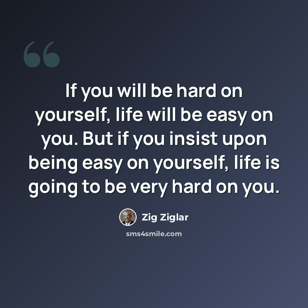 “If you will be hard on yourself, life will be easy on you. But if you insist upon being easy on yourself, life is going to be very hard on you.” quote by Zig Ziglar