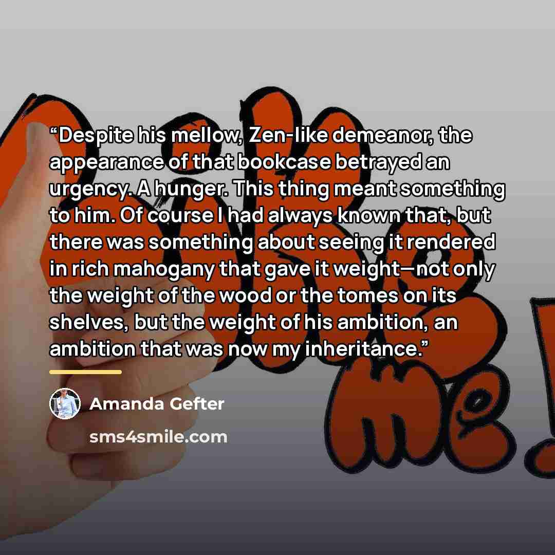 “Despite his mellow, Zen-like demeanor, the appearance of that bookcase betrayed an urgency. A hunger. This thing meant something to him. Of course I had always known that, but there was something about seeing it rendered in rich mahogany that gave it weight—not only the weight of the wood or the…” quote by Amanda Gefter