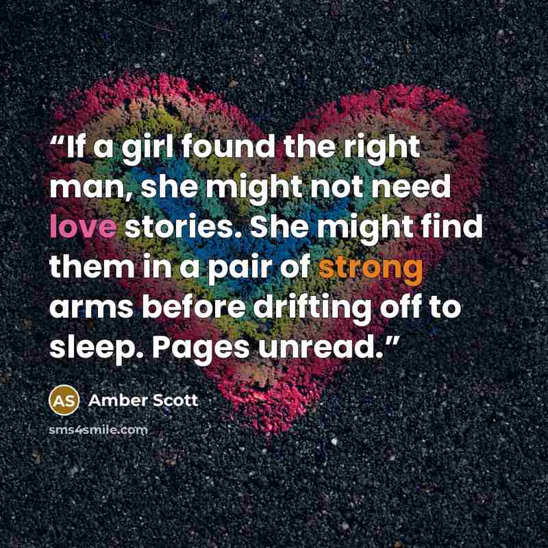 “If a girl found the right man, she might not need love stories. She might find them in a pair of strong arms before drifting off to sleep. Pages unread.” quote by Amber Scott
