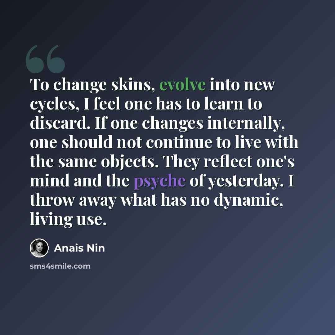 “To change skins, evolve into new cycles, I feel one has to learn to discard. If one changes internally, one should not continue to live with the same objects. They reflect one's mind and the psyche of yesterday. I throw away what has no dynamic, living use.” quote by Anais Nin
