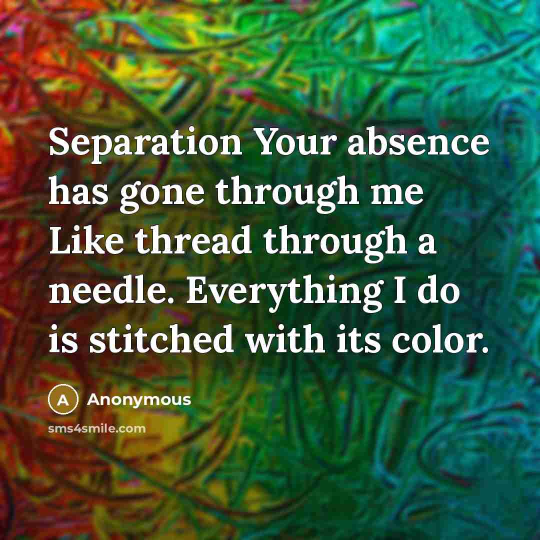 “Separation Your absence has gone through me Like thread through a needle. Everything I do is stitched with its color.” quote by Anonymous
