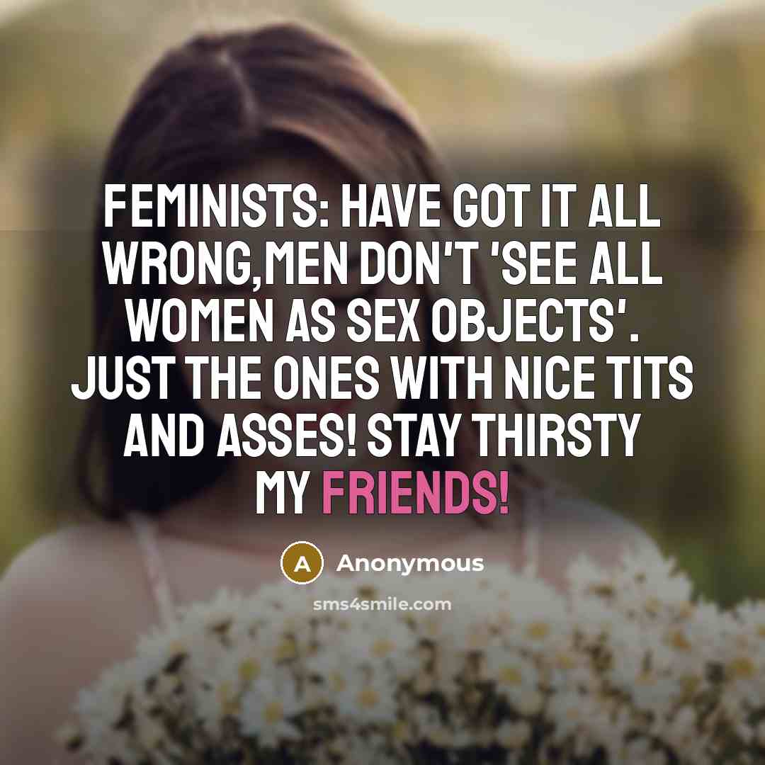 “Feminists: Have got it all wrong,men don't 'see ALL women as sex objects'. Just the ones with nice tits and asses! Stay thirsty my friends!” quote by Anonymous