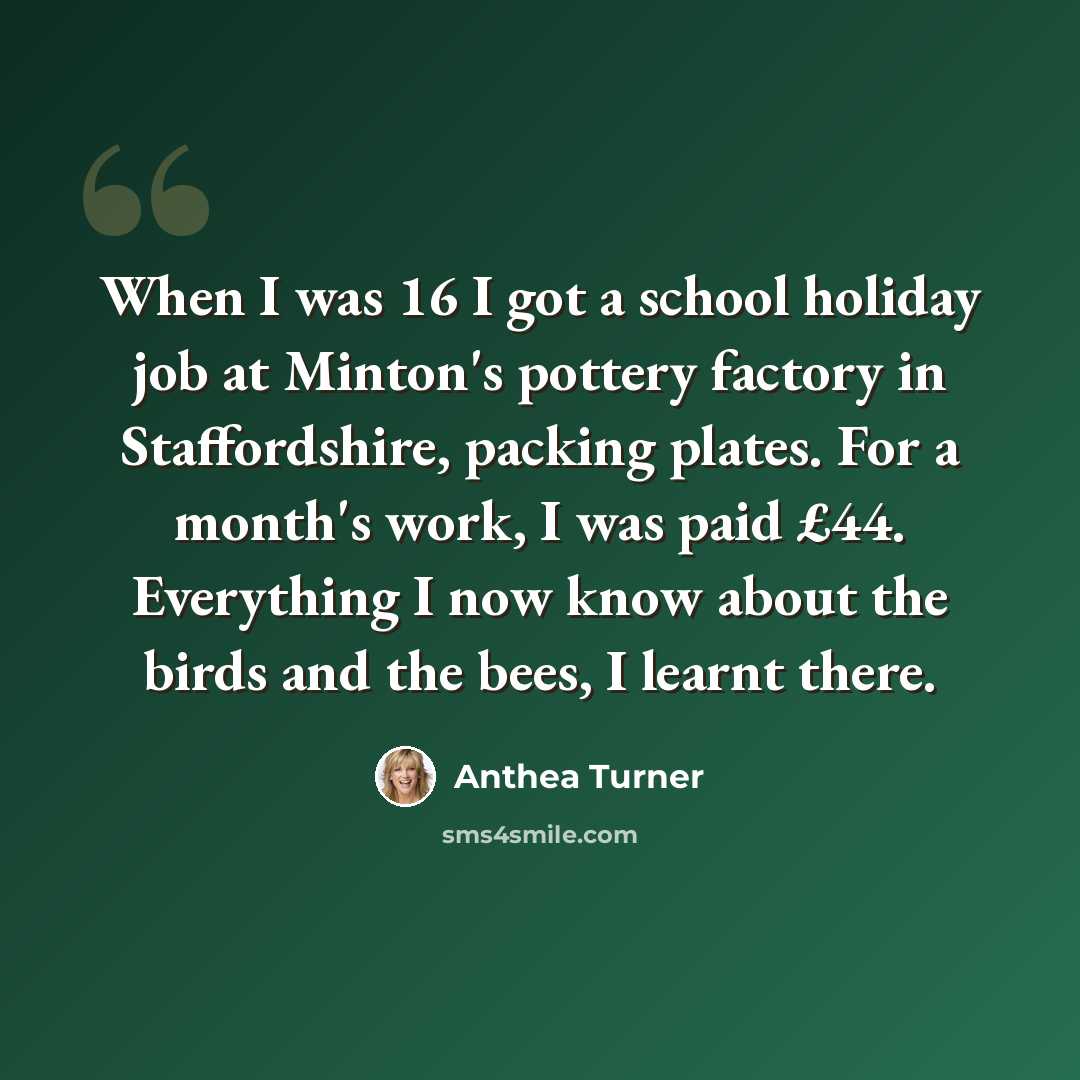 “When I was 16 I got a school holiday job at Minton's pottery factory in Staffordshire, packing plates. For a month's work, I was paid £44. Everything I now know about the birds and the bees, I learnt there.” quote by Anthea Turner