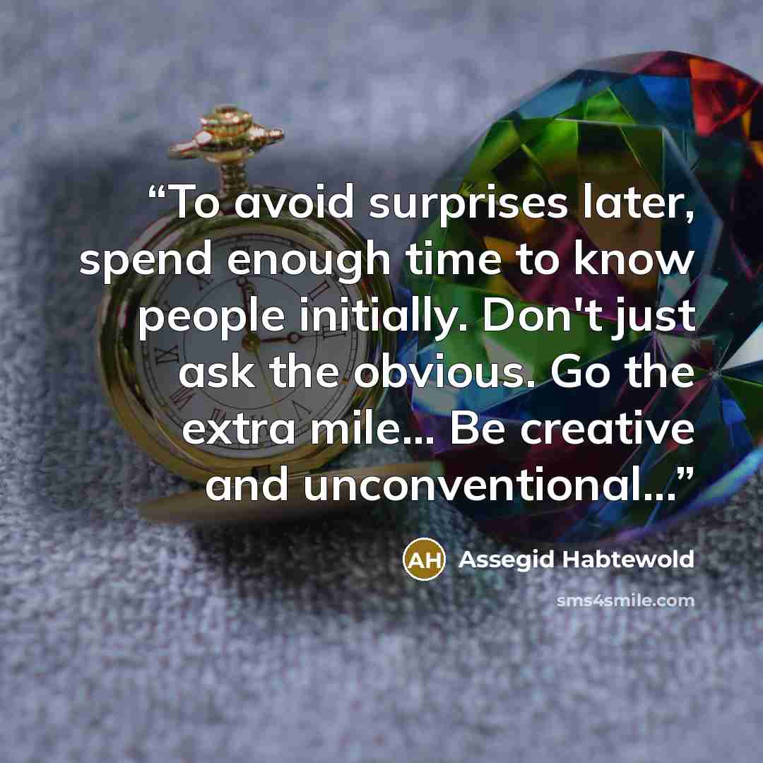 “To avoid surprises later, spend enough time to know people initially. Don't just ask the obvious. Go the extra mile... Be creative and unconventional...” quote by Assegid Habtewold
