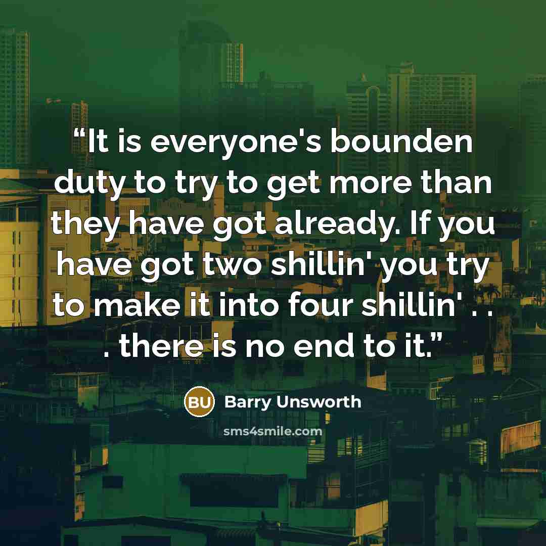 “It is everyone's bounden duty to try to get more than they have got already. If you have got two shillin' you try to make it into four shillin' . . . there is no end to it.” quote by Barry Unsworth