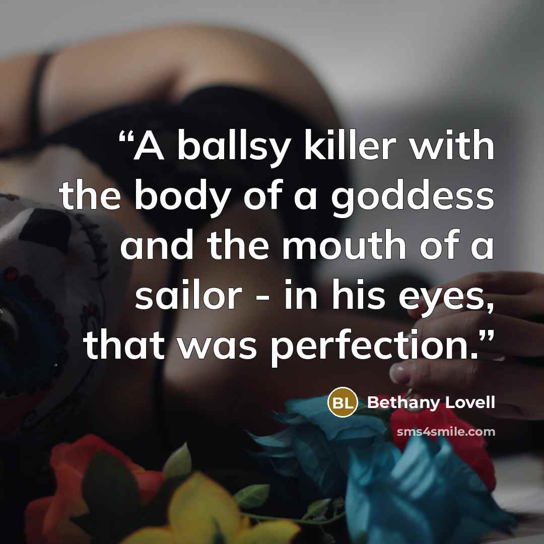 “A ballsy killer with the body of a goddess and the mouth of a sailor - in his eyes, that was perfection.” quote by Bethany Lovell