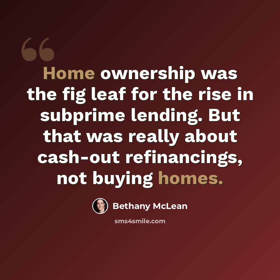 “Home ownership was the fig leaf for the rise in subprime lending. But that was really about cash-out refinancings, not buying homes.” quote by Bethany McLean