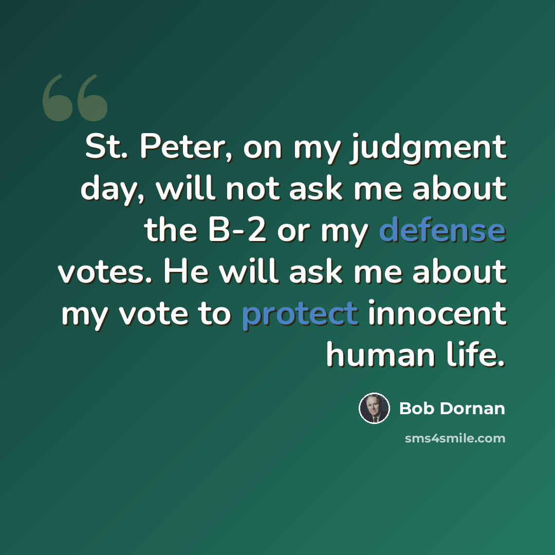 “St. Peter, on my judgment day, will not ask me about the B-2 or my defense votes. He will ask me about my vote to protect innocent human life.” quote by Bob Dornan