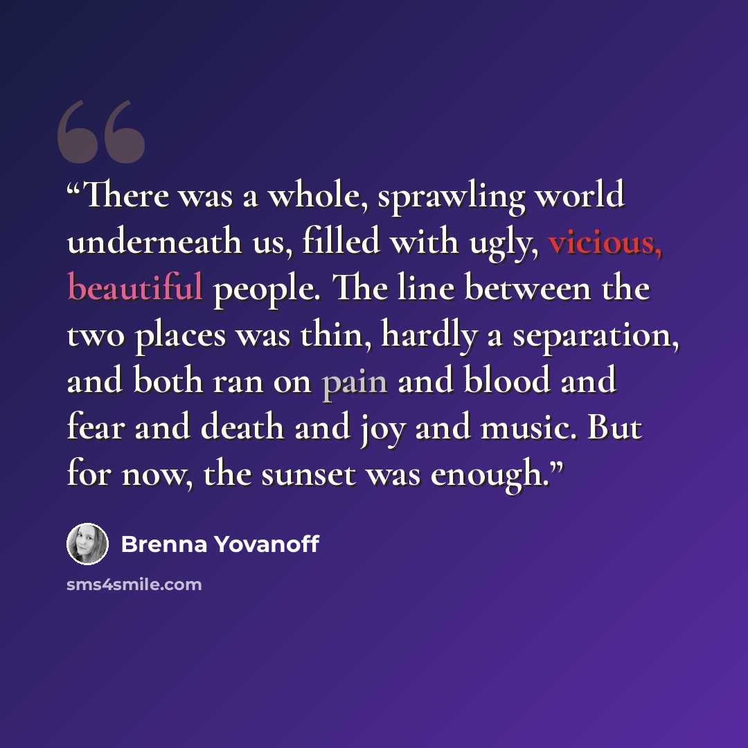 “There was a whole, sprawling world underneath us, filled with ugly, vicious, beautiful people. The line between the two places was thin, hardly a separation, and both ran on pain and blood and fear and death and joy and music. But for now, the sunset was enough.” quote by Brenna Yovanoff