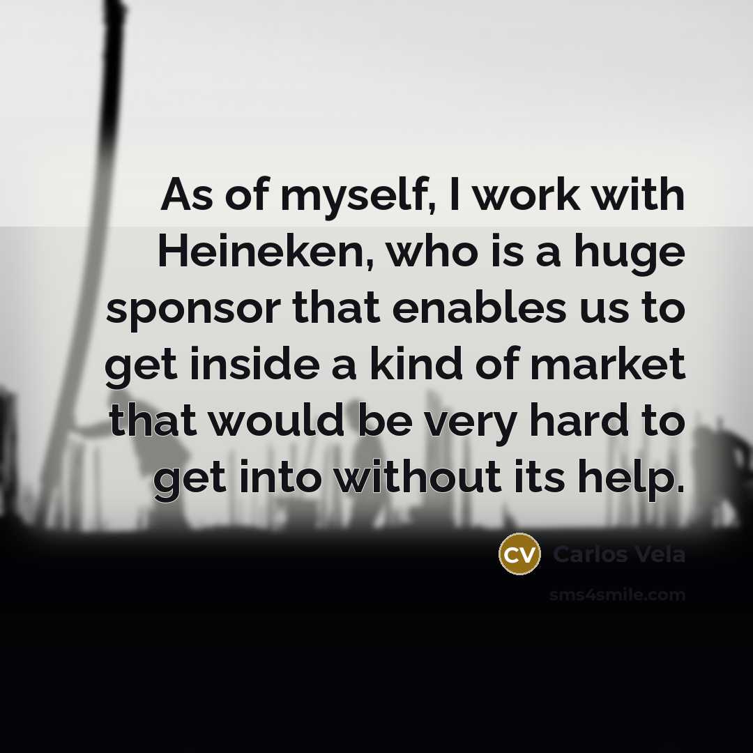 “As of myself, I work with Heineken, who is a huge sponsor that enables us to get inside a kind of market that would be very hard to get into without its help.” quote by Carlos Vela