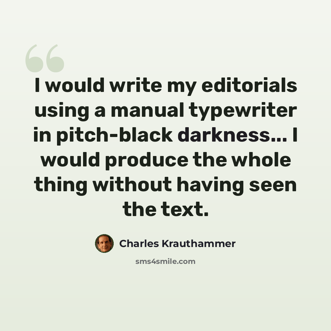 “I would write my editorials using a manual typewriter in pitch-black darkness... I would produce the whole thing without having seen the text.” quote by Charles Krauthammer