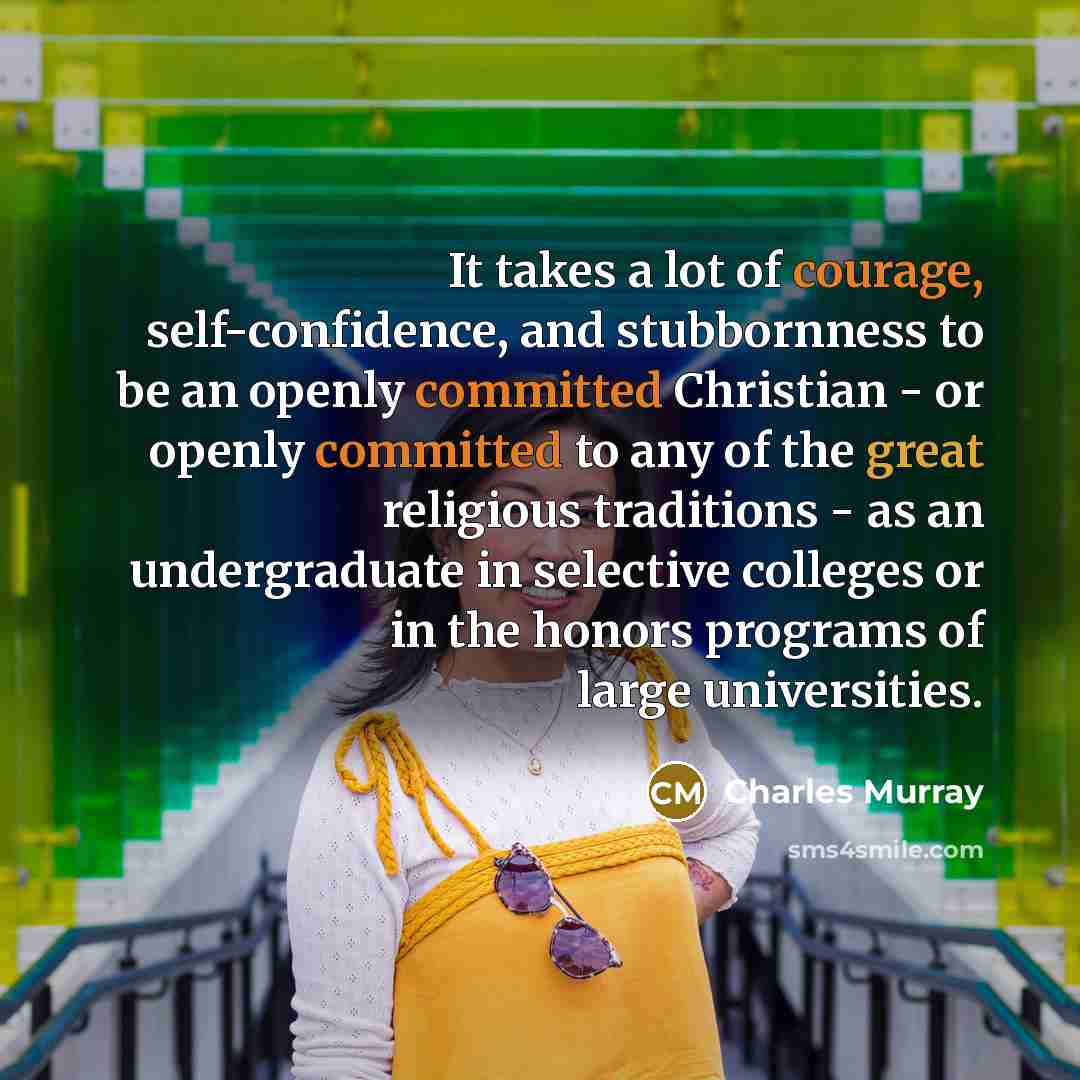 “It takes a lot of courage, self-confidence, and stubbornness to be an openly committed Christian - or openly committed to any of the great religious traditions - as an undergraduate in selective colleges or in the honors programs of large universities.” quote by Charles Murray