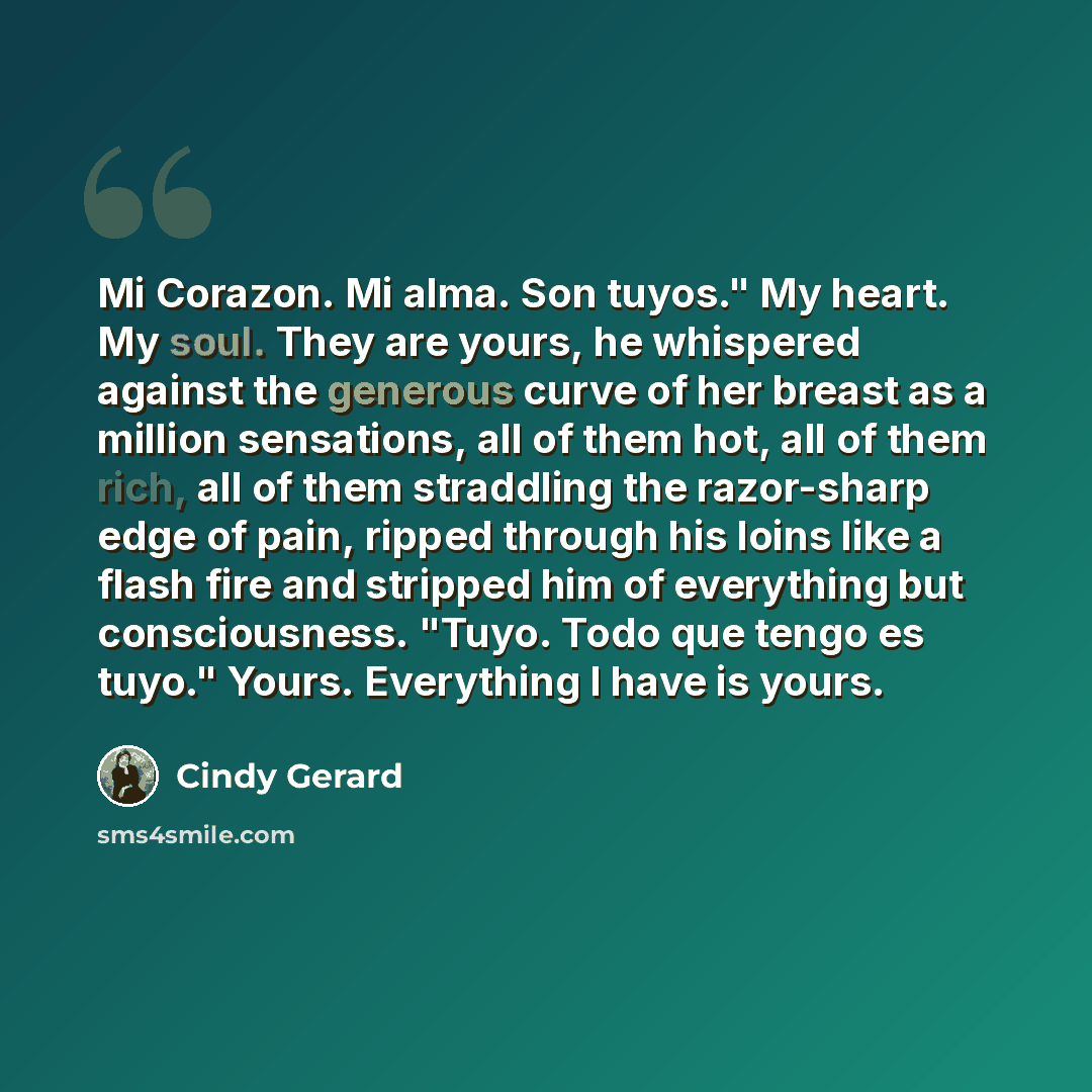 “Mi Corazon. Mi alma. Son tuyos." My heart. My soul. They are yours, he whispered against the generous curve of her breast as a million sensations, all of them hot, all of them rich, all of them straddling the razor-sharp edge of pain, ripped through his loins like a flash fire and stripped him of…” quote by Cindy Gerard